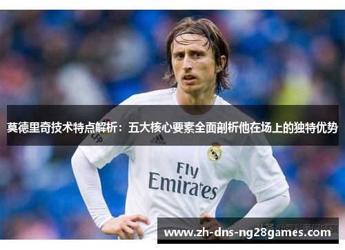 莫德里奇技术特点解析：五大核心要素全面剖析他在场上的独特优势