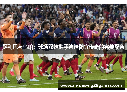 萨利巴与乌帕：球场双雄携手演绎防守传奇的完美配合