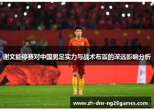 谢文能停赛对中国男足实力与战术布置的深远影响分析