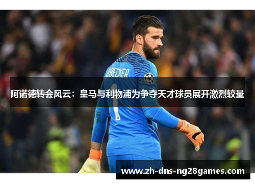 阿诺德转会风云：皇马与利物浦为争夺天才球员展开激烈较量