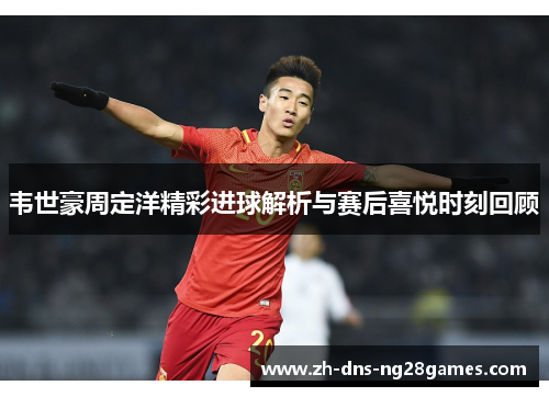 韦世豪周定洋精彩进球解析与赛后喜悦时刻回顾