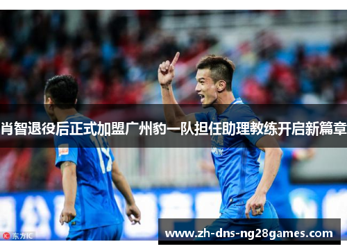 肖智退役后正式加盟广州豹一队担任助理教练开启新篇章 肖智退役后正式加盟广州豹一队担任助理教练开启新篇章