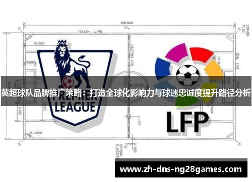 英超球队品牌推广策略:打造全球化影响力与球迷忠诚度提升路径分析 英超球队品牌推广策略:打造全球化影响力与球迷忠诚度提升路径分析