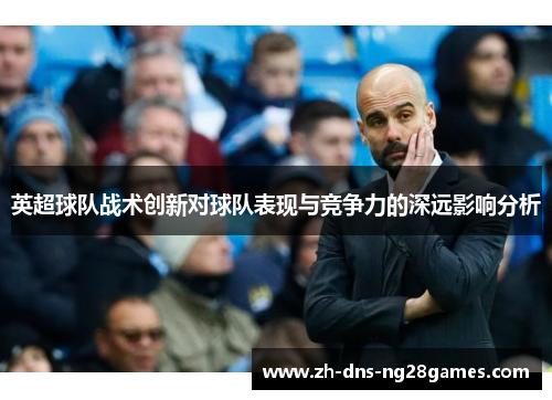 英超球队战术创新对球队表现与竞争力的深远影响分析 英超球队战术创新对球队表现与竞争力的深远影响分析