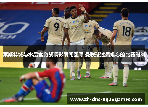 莱斯特城与水晶宫激战精彩瞬间回顾 曼联球迷最难忘的比赛时刻 莱斯特城与水晶宫激战精彩瞬间回顾 曼联球迷最难忘的比赛时刻