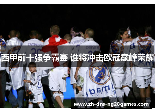 西甲前十强争霸赛 谁将冲击欧冠巅峰荣耀 西甲前十强争霸赛 谁将冲击欧冠巅峰荣耀