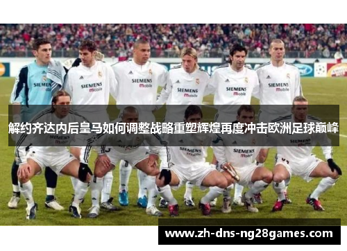解约齐达内后皇马如何调整战略重塑辉煌再度冲击欧洲足球巅峰 解约齐达内后皇马如何调整战略重塑辉煌再度冲击欧洲足球巅峰