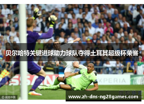 贝尔哈特关键进球助力球队夺得土耳其超级杯荣誉