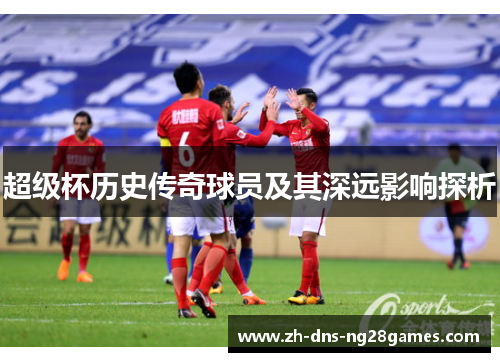 超级杯历史传奇球员及其深远影响探析 超级杯历史传奇球员及其深远影响探析