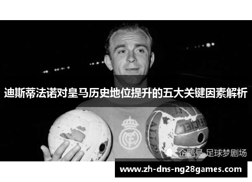 迪斯蒂法诺对皇马历史地位提升的五大关键因素解析 迪斯蒂法诺对皇马历史地位提升的五大关键因素解析
