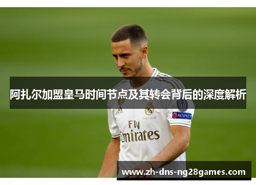 阿扎尔加盟皇马时间节点及其转会背后的深度解析 阿扎尔加盟皇马时间节点及其转会背后的深度解析