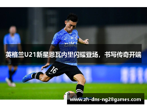 英格兰U21新星恩瓦内里闪耀登场,书写传奇开端 英格兰U21新星恩瓦内里闪耀登场,书写传奇开端