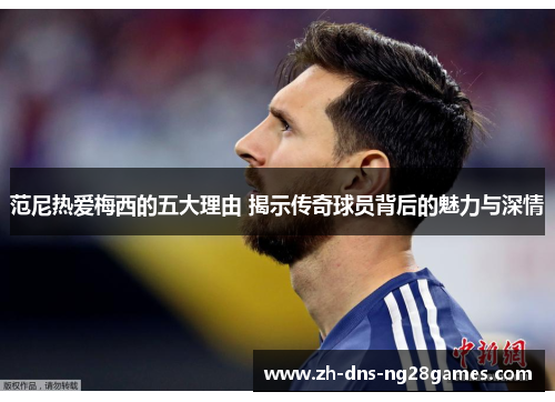 范尼热爱梅西的五大理由 揭示传奇球员背后的魅力与深情 范尼热爱梅西的五大理由 揭示传奇球员背后的魅力与深情