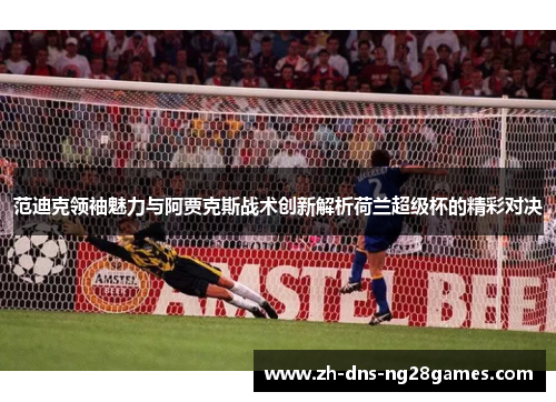 范迪克领袖魅力与阿贾克斯战术创新解析荷兰超级杯的精彩对决 范迪克领袖魅力与阿贾克斯战术创新解析荷兰超级杯的精彩对决