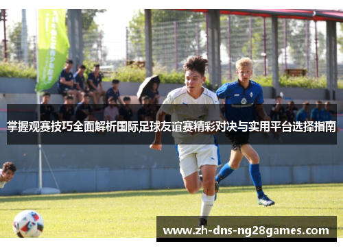 掌握观赛技巧全面解析国际足球友谊赛精彩对决与实用平台选择指南 掌握观赛技巧全面解析国际足球友谊赛精彩对决与实用平台选择指南