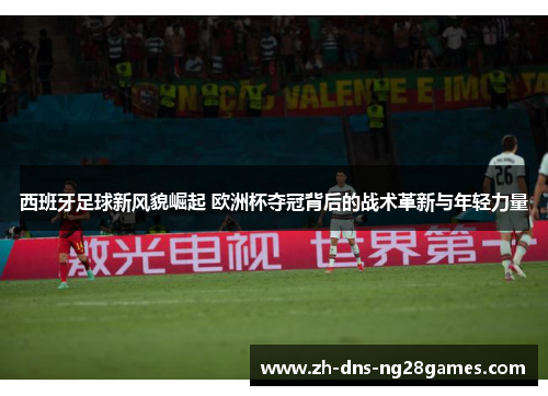 西班牙足球新风貌崛起 欧洲杯夺冠背后的战术革新与年轻力量