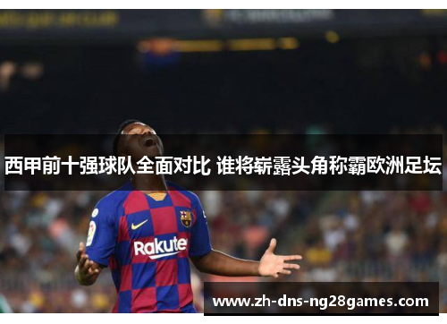 西甲前十强球队全面对比 谁将崭露头角称霸欧洲足坛 西甲前十强球队全面对比 谁将崭露头角称霸欧洲足坛
