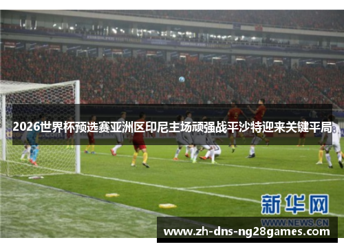 2026世界杯预选赛亚洲区印尼主场顽强战平沙特迎来关键平局