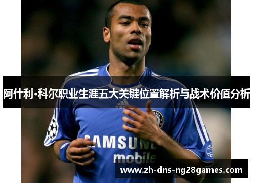 阿什利·科尔职业生涯五大关键位置解析与战术价值分析 阿什利·科尔职业生涯五大关键位置解析与战术价值分析