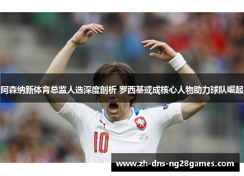 阿森纳新体育总监人选深度剖析 罗西基或成核心人物助力球队崛起 阿森纳新体育总监人选深度剖析 罗西基或成核心人物助力球队崛起